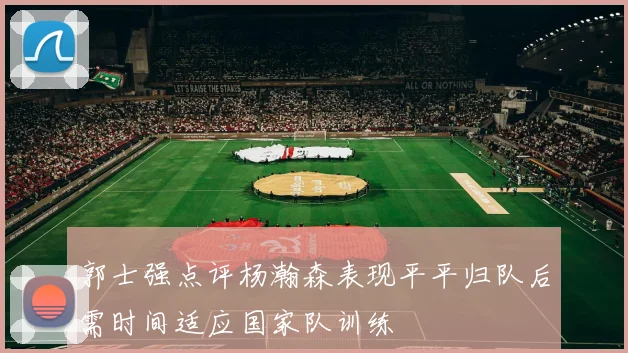 郭士强点评杨瀚森表现平平归队后需时间适应国家队训练