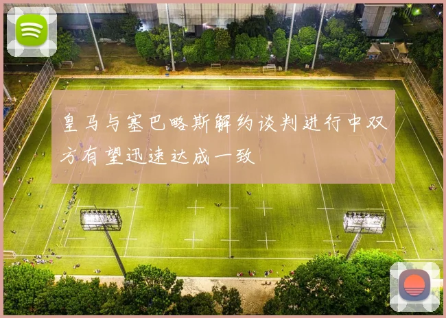 皇马与塞巴略斯解约谈判进行中双方有望迅速达成一致