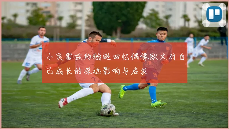 小莫雷兹约翰逊回忆偶像欧文对自己成长的深远影响与启发