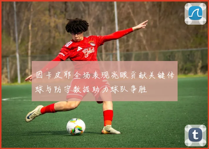 因卡皮耶全场表现亮眼贡献关键传球与防守数据助力球队争胜
