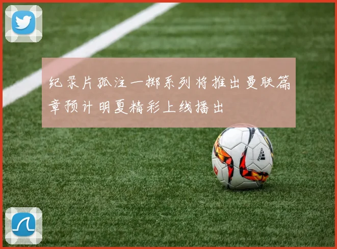 纪录片孤注一掷系列将推出曼联篇章预计明夏精彩上线播出