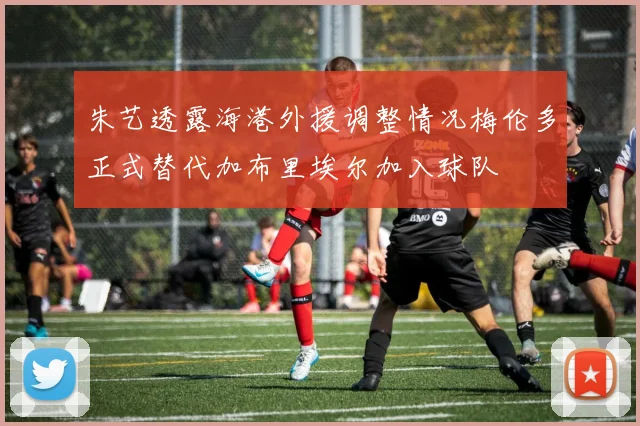 朱艺透露海港外援调整情况梅伦多正式替代加布里埃尔加入球队