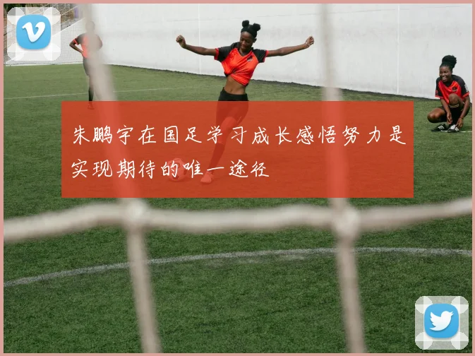 朱鹏宇在国足学习成长感悟努力是实现期待的唯一途径