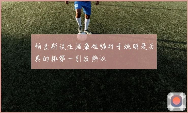 帕金斯谈生涯最难缠对手姚明是否真的排第一引发热议