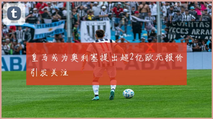 皇马或为奥利塞提出超2亿欧元报价引发关注