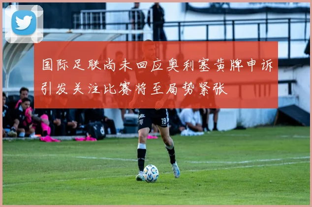 国际足联尚未回应奥利塞黄牌申诉引发关注比赛将至局势紧张