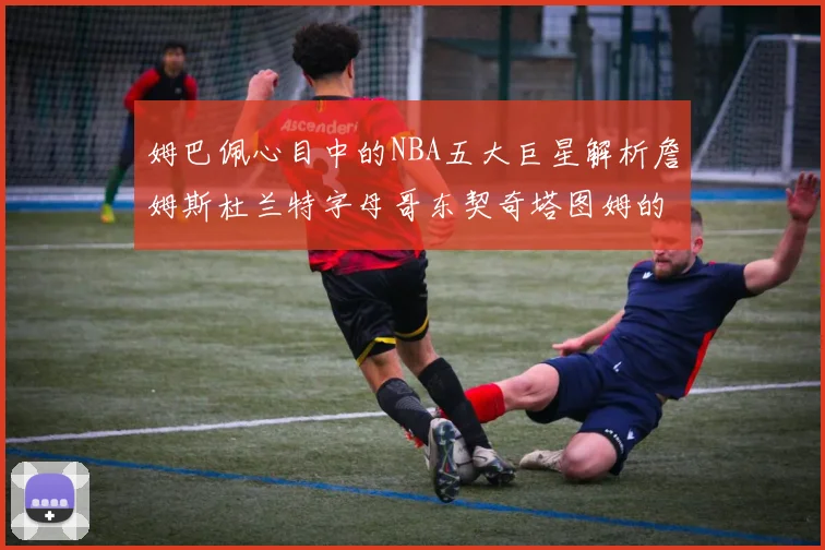 姆巴佩心目中的NBA五大巨星解析詹姆斯杜兰特字母哥东契奇塔图姆的独特魅力