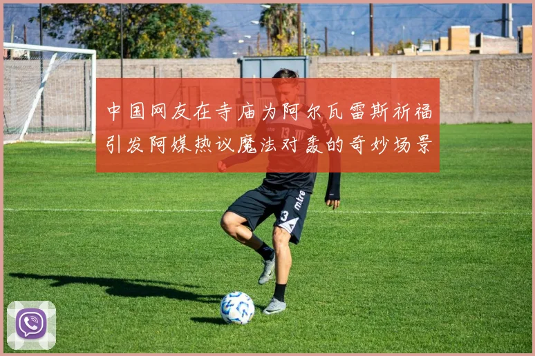 中国网友在寺庙为阿尔瓦雷斯祈福引发阿媒热议魔法对轰的奇妙场景