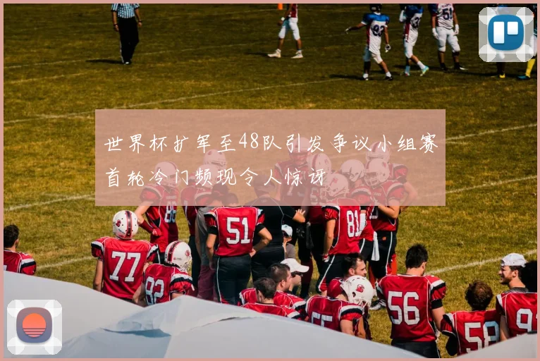 世界杯扩军至48队引发争议小组赛首轮冷门频现令人惊讶