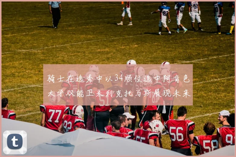 骑士在选秀中以34顺位选中阿肯色大学双能卫米利克托马斯展现未来潜力