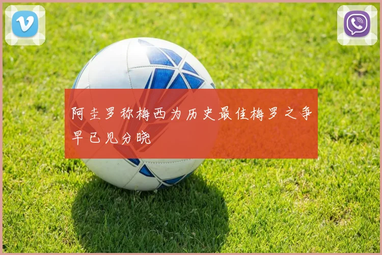 阿圭罗称梅西为历史最佳梅罗之争早已见分晓