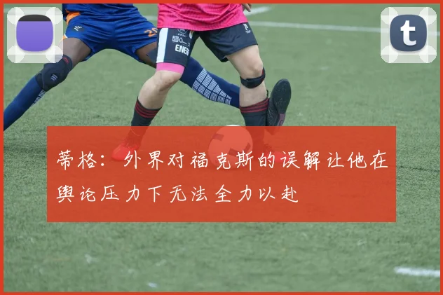 蒂格：外界对福克斯的误解让他在舆论压力下无法全力以赴