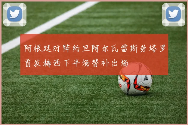 阿根廷对阵约旦阿尔瓦雷斯劳塔罗首发梅西下半场替补出场