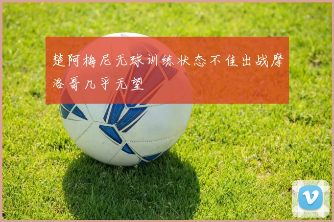 楚阿梅尼无球训练状态不佳出战摩洛哥几乎无望